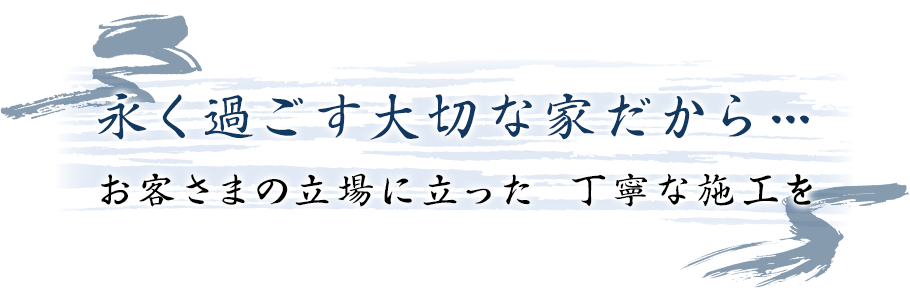 永く過ごす大切な家だから… お客さまの立場に立った 丁寧な施工を